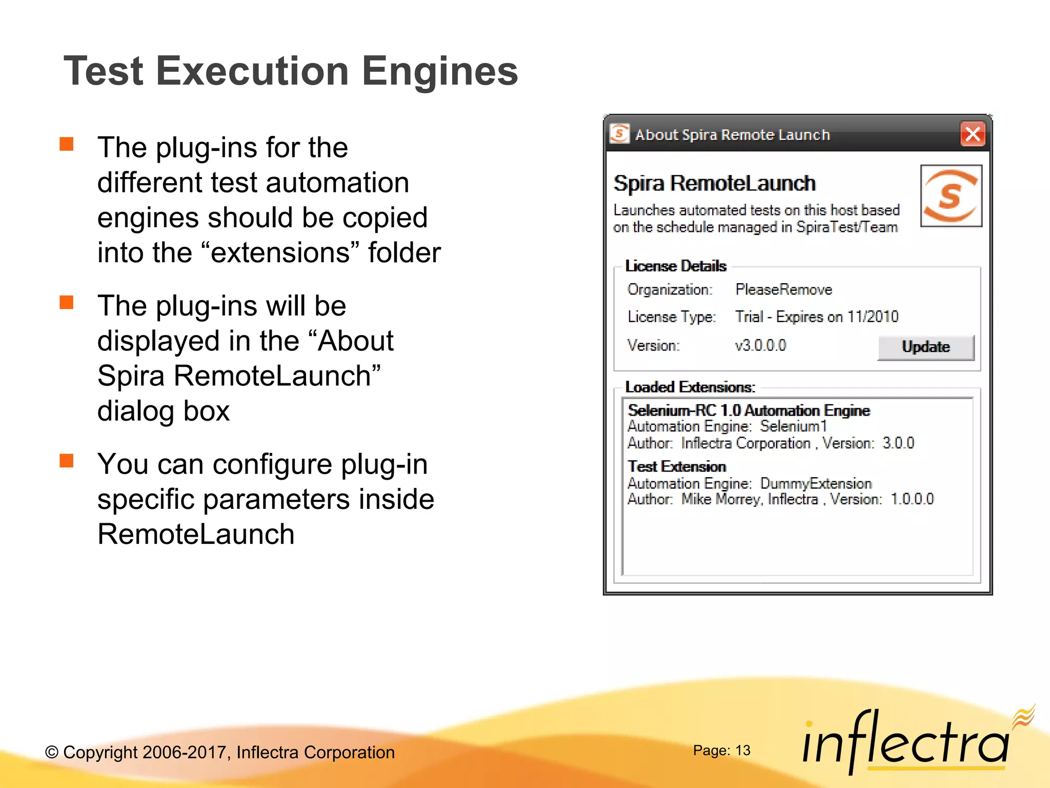 © Copyright 2006-2017, Inflectra Corporation Page: 13
Test Execution Engines
 The plug-ins for the
different test automation
engines should be copied
into the “extensions” folder
 The plug-ins will be
displayed in the “About
Spira RemoteLaunch”
dialog box
 You can configure plug-in
specific parameters inside
RemoteLaunch
 