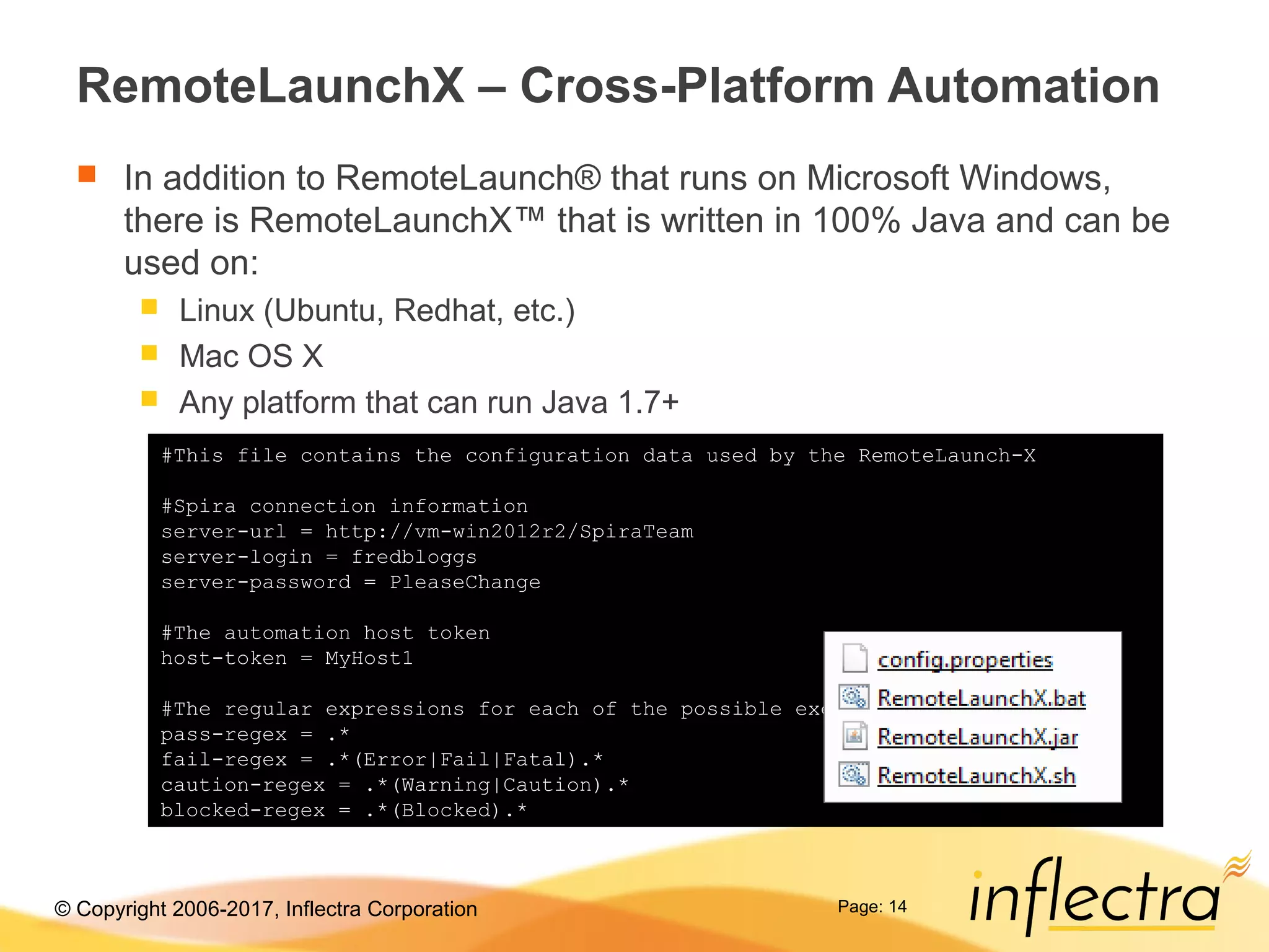 © Copyright 2006-2017, Inflectra Corporation
RemoteLaunchX – Cross-Platform Automation
 In addition to RemoteLaunch® that runs on Microsoft Windows,
there is RemoteLaunchX™ that is written in 100% Java and can be
used on:
 Linux (Ubuntu, Redhat, etc.)
 Mac OS X
 Any platform that can run Java 1.7+
Page: 14
#This file contains the configuration data used by the RemoteLaunch-X
#Spira connection information
server-url = http://vm-win2012r2/SpiraTeam
server-login = fredbloggs
server-password = PleaseChange
#The automation host token
host-token = MyHost1
#The regular expressions for each of the possible execution statuses
pass-regex = .*
fail-regex = .*(Error|Fail|Fatal).*
caution-regex = .*(Warning|Caution).*
blocked-regex = .*(Blocked).*
 