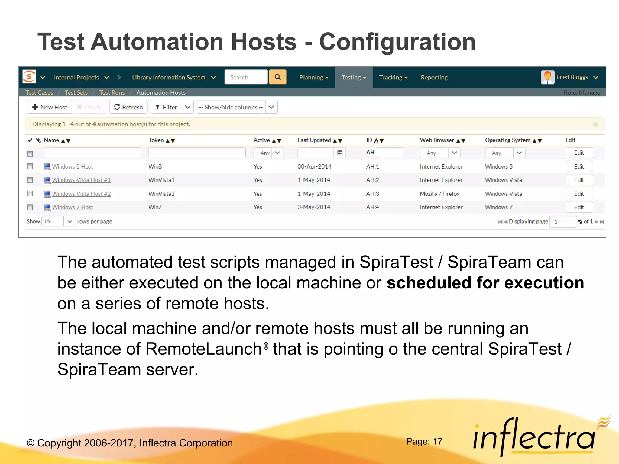 © Copyright 2006-2017, Inflectra Corporation Page: 17
Test Automation Hosts - Configuration
The automated test scripts managed in SpiraTest / SpiraTeam can
be either executed on the local machine or scheduled for execution
on a series of remote hosts.
The local machine and/or remote hosts must all be running an
instance of RemoteLaunch®
that is pointing o the central SpiraTest /
SpiraTeam server.
 