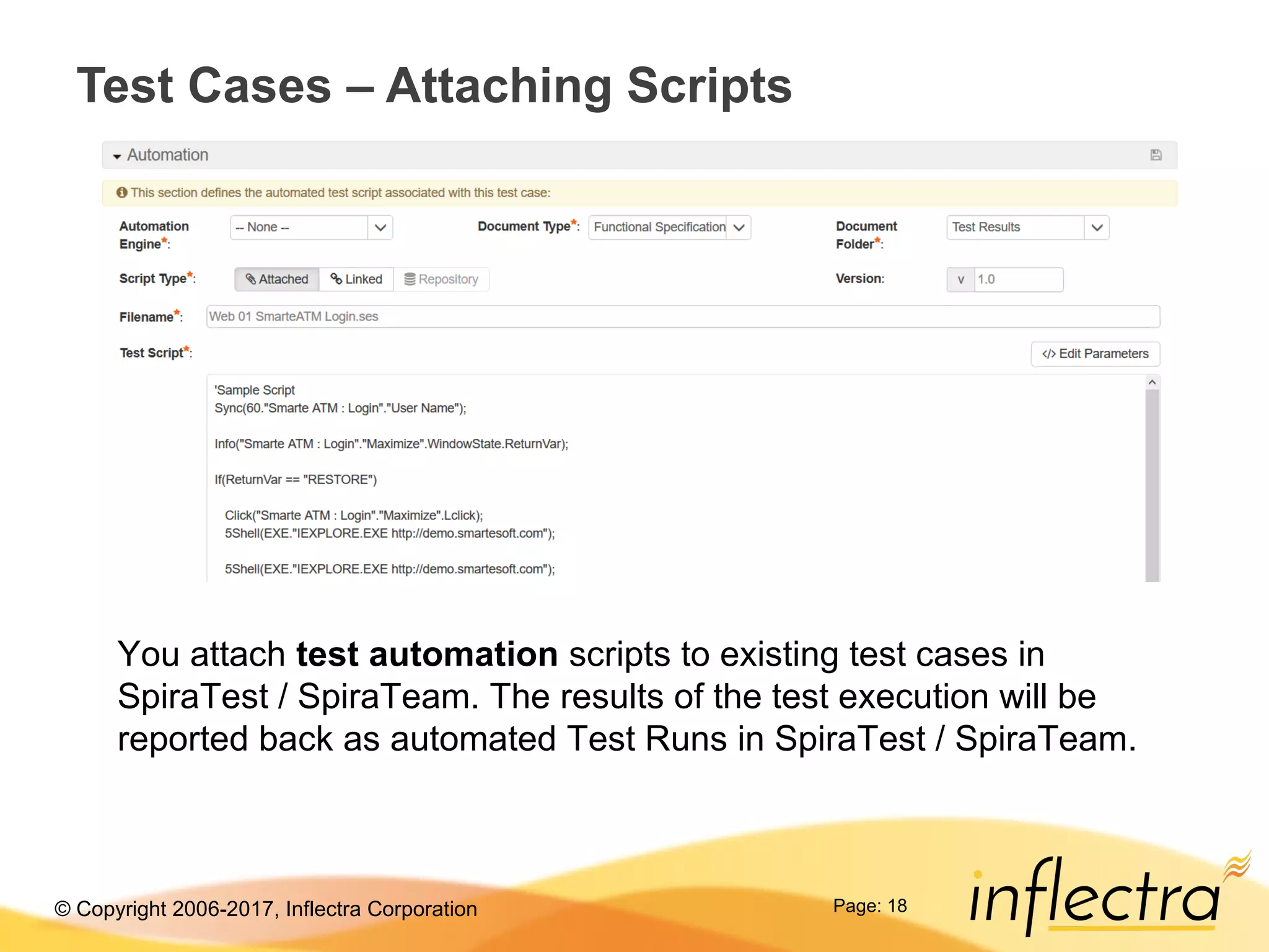 © Copyright 2006-2017, Inflectra Corporation Page: 18
Test Cases – Attaching Scripts
You attach test automation scripts to existing test cases in
SpiraTest / SpiraTeam. The results of the test execution will be
reported back as automated Test Runs in SpiraTest / SpiraTeam.
 