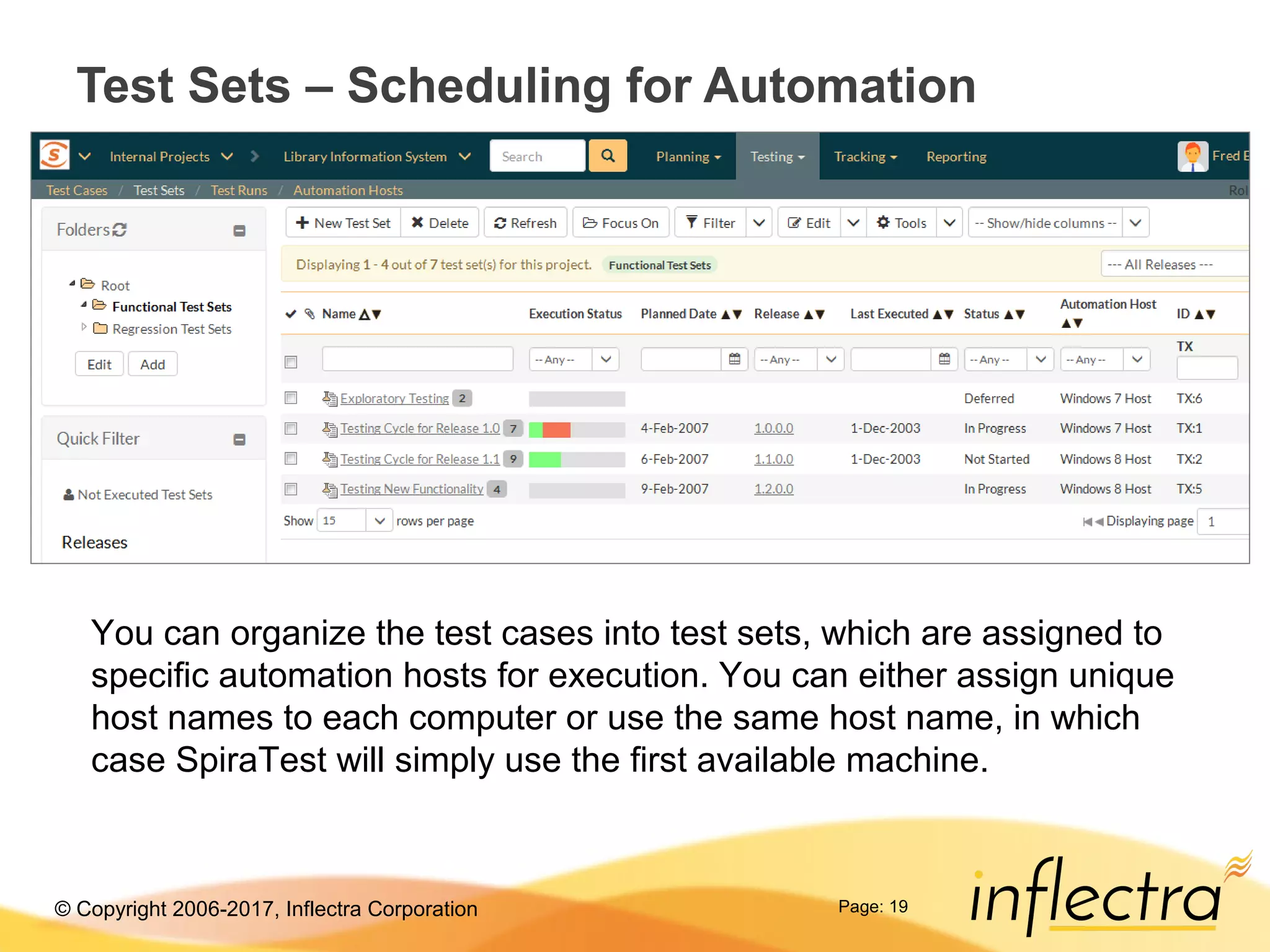 © Copyright 2006-2017, Inflectra Corporation Page: 19
Test Sets – Scheduling for Automation
You can organize the test cases into test sets, which are assigned to
specific automation hosts for execution. You can either assign unique
host names to each computer or use the same host name, in which
case SpiraTest will simply use the first available machine.
 