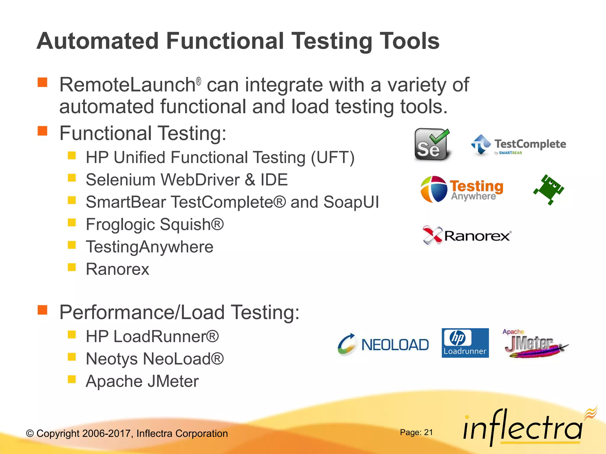© Copyright 2006-2017, Inflectra Corporation Page: 21
Automated Functional Testing Tools
 RemoteLaunch®
can integrate with a variety of
automated functional and load testing tools.
 Functional Testing:
 HP Unified Functional Testing (UFT)
 Selenium WebDriver & IDE
 SmartBear TestComplete® and SoapUI
 Froglogic Squish®
 TestingAnywhere
 Ranorex
 Performance/Load Testing:
 HP LoadRunner®
 Neotys NeoLoad®
 Apache JMeter
 
