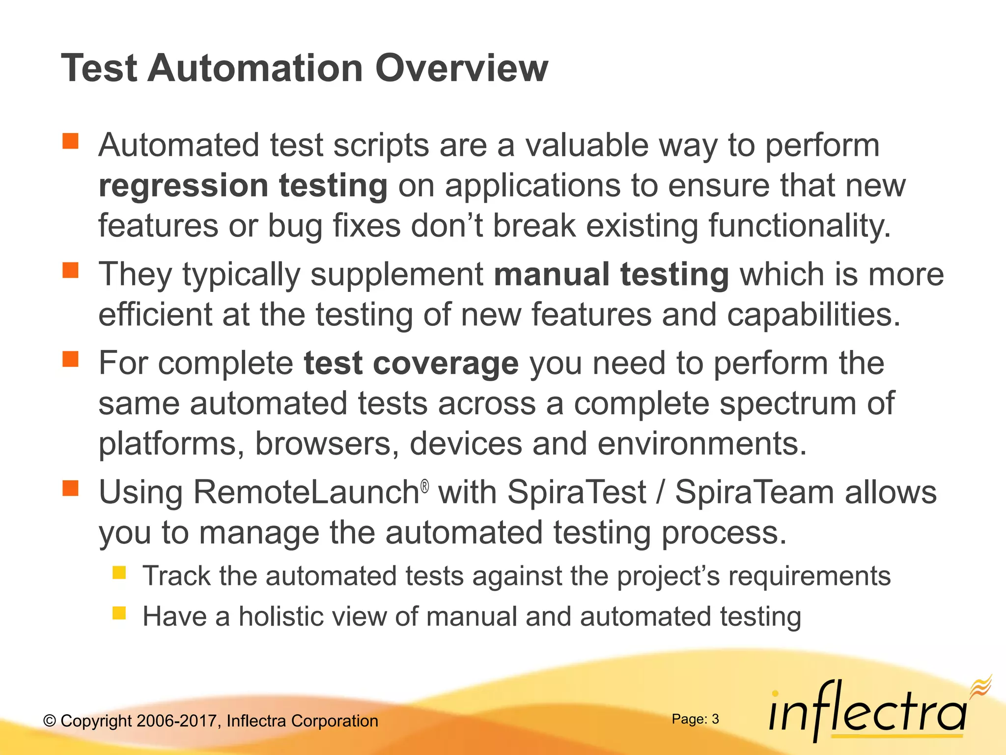 © Copyright 2006-2017, Inflectra Corporation Page: 3
Test Automation Overview
 Automated test scripts are a valuable way to perform
regression testing on applications to ensure that new
features or bug fixes don’t break existing functionality.
 They typically supplement manual testing which is more
efficient at the testing of new features and capabilities.
 For complete test coverage you need to perform the
same automated tests across a complete spectrum of
platforms, browsers, devices and environments.
 Using RemoteLaunch®
with SpiraTest / SpiraTeam allows
you to manage the automated testing process.
 Track the automated tests against the project’s requirements
 Have a holistic view of manual and automated testing
 