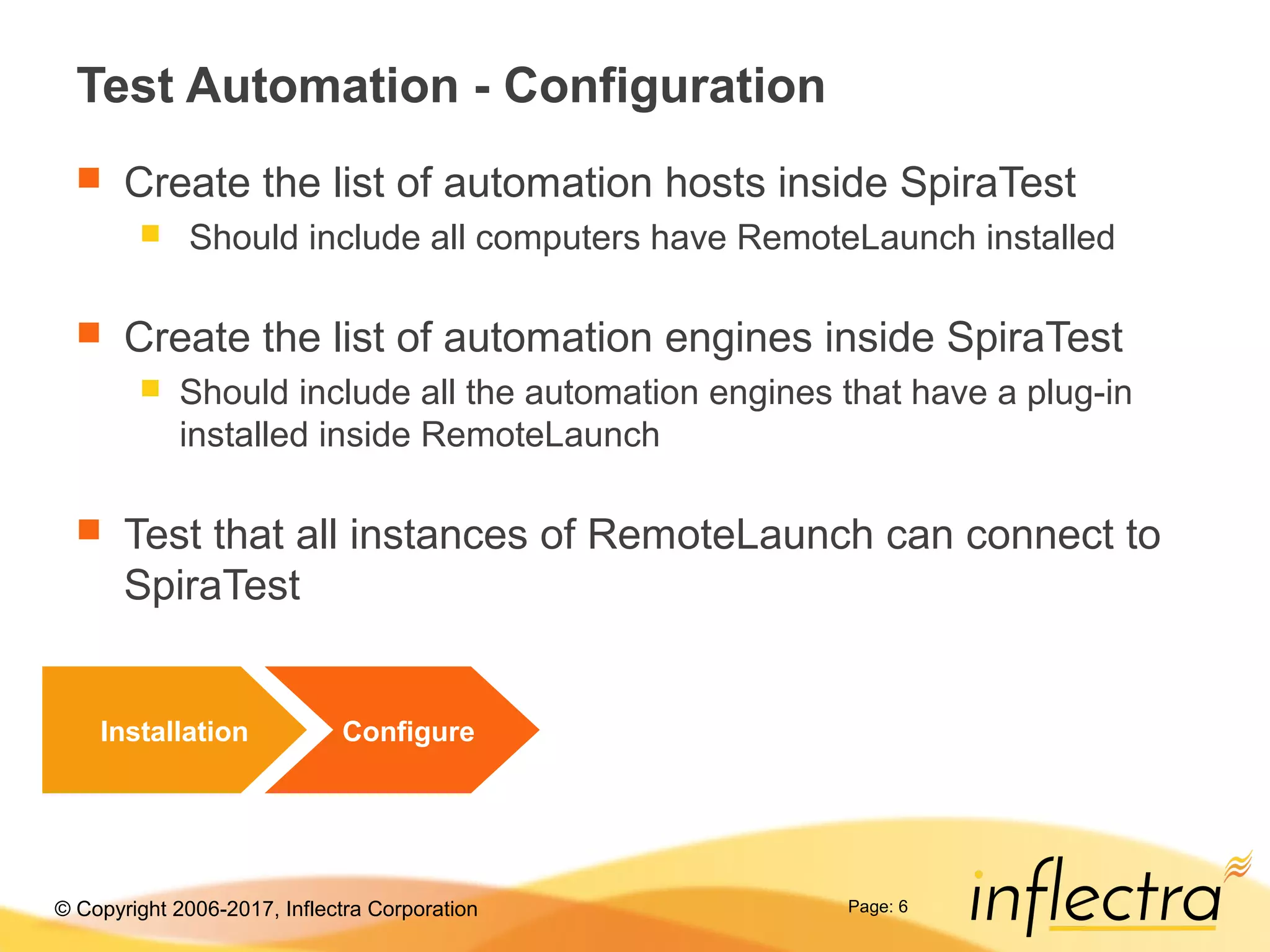 © Copyright 2006-2017, Inflectra Corporation Page: 6
Test Automation - Configuration
 Create the list of automation hosts inside SpiraTest
 Should include all computers have RemoteLaunch installed
 Create the list of automation engines inside SpiraTest
 Should include all the automation engines that have a plug-in
installed inside RemoteLaunch
 Test that all instances of RemoteLaunch can connect to
SpiraTest
Installation Configure
 