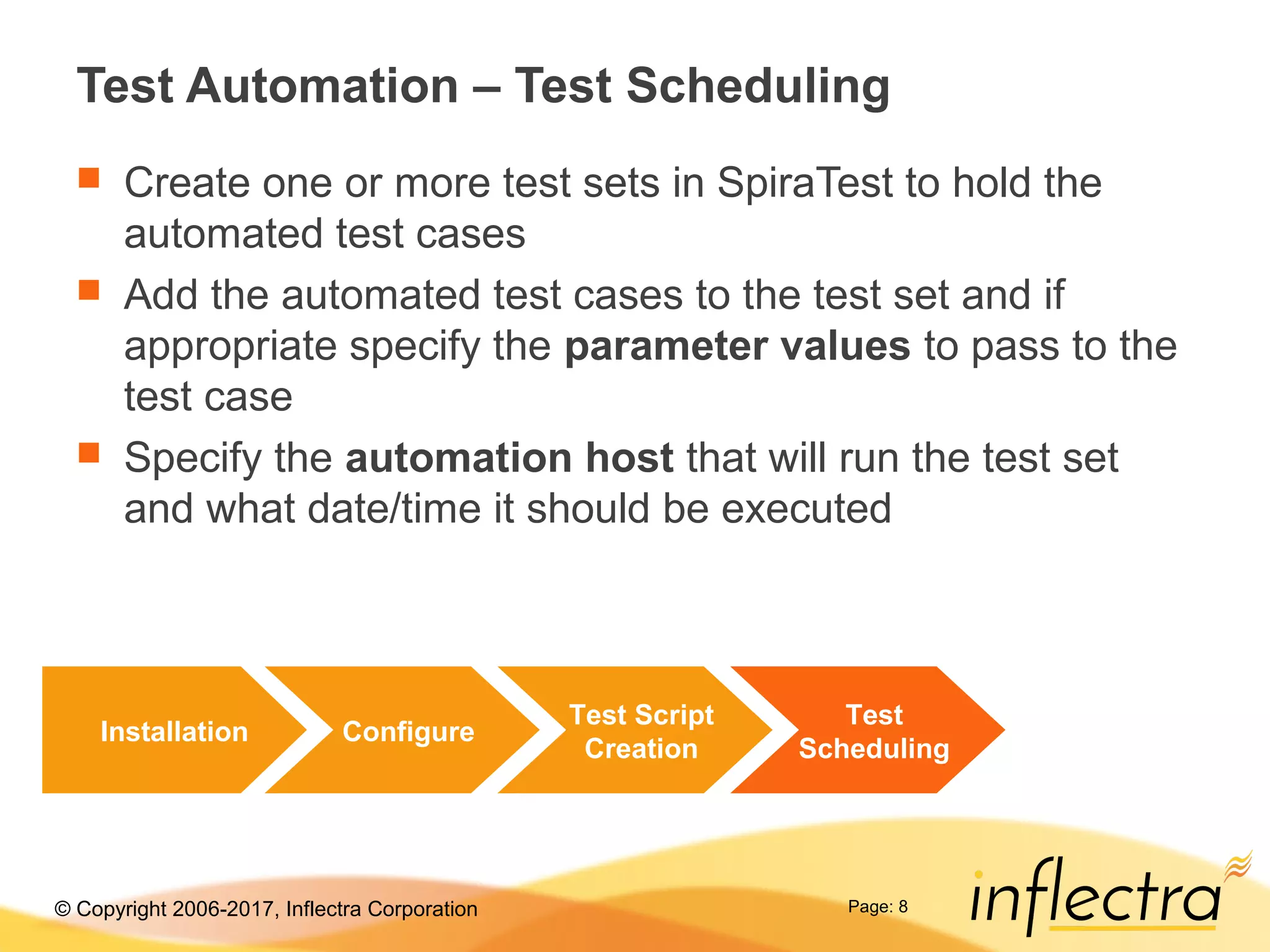 © Copyright 2006-2017, Inflectra Corporation Page: 8
Test Automation – Test Scheduling
 Create one or more test sets in SpiraTest to hold the
automated test cases
 Add the automated test cases to the test set and if
appropriate specify the parameter values to pass to the
test case
 Specify the automation host that will run the test set
and what date/time it should be executed
Installation Configure
Test Script
Creation
Test
Scheduling
 