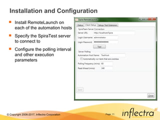 © Copyright 2006-2017, Inflectra Corporation Page: 11
Installation and Configuration
 Install RemoteLaunch on
each of the automation hosts
 Specify the SpiraTest server
to connect to
 Configure the polling interval
and other execution
parameters
 