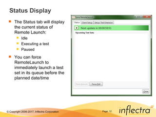 © Copyright 2006-2017, Inflectra Corporation Page: 12
Status Display
 The Status tab will display
the current status of
Remote Launch:
 Idle
 Executing a test
 Paused
 You can force
RemoteLaunch to
immediately launch a test
set in its queue before the
planned date/time
 