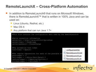 © Copyright 2006-2017, Inflectra Corporation
RemoteLaunchX – Cross-Platform Automation
 In addition to RemoteLaunch® that runs on Microsoft Windows,
there is RemoteLaunchX™ that is written in 100% Java and can be
used on:
 Linux (Ubuntu, Redhat, etc.)
 Mac OS X
 Any platform that can run Java 1.7+
Page: 14
#This file contains the configuration data used by the RemoteLaunch-X
#Spira connection information
server-url = http://vm-win2012r2/SpiraTeam
server-login = fredbloggs
server-password = PleaseChange
#The automation host token
host-token = MyHost1
#The regular expressions for each of the possible execution statuses
pass-regex = .*
fail-regex = .*(Error|Fail|Fatal).*
caution-regex = .*(Warning|Caution).*
blocked-regex = .*(Blocked).*
 