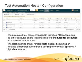 © Copyright 2006-2017, Inflectra Corporation Page: 17
Test Automation Hosts - Configuration
The automated test scripts managed in SpiraTest / SpiraTeam can
be either executed on the local machine or scheduled for execution
on a series of remote hosts.
The local machine and/or remote hosts must all be running an
instance of RemoteLaunch®
that is pointing o the central SpiraTest /
SpiraTeam server.
 