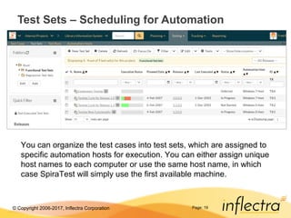 © Copyright 2006-2017, Inflectra Corporation Page: 19
Test Sets – Scheduling for Automation
You can organize the test cases into test sets, which are assigned to
specific automation hosts for execution. You can either assign unique
host names to each computer or use the same host name, in which
case SpiraTest will simply use the first available machine.
 