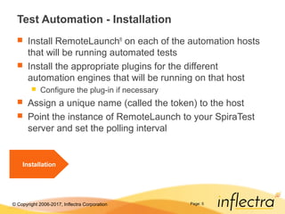 © Copyright 2006-2017, Inflectra Corporation Page: 5
Test Automation - Installation
 Install RemoteLaunch®
on each of the automation hosts
that will be running automated tests
 Install the appropriate plugins for the different
automation engines that will be running on that host
 Configure the plug-in if necessary
 Assign a unique name (called the token) to the host
 Point the instance of RemoteLaunch to your SpiraTest
server and set the polling interval
Installation
 
