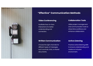 “Effective” Communication Methods
Video Conferencing
Facilitate face-to-face
interactions for better
understanding and
connection.
Collaboration Tools
Utilize project management
and communication tools to
streamline workflows and
enhance collaboration.
Written Communication
Choose the right channels for
different types of messages,
such as email, chat, or shared
documents.
Active Listening
Practice active listening skills
to ensure understanding and
create an inclusive
environment.
https://unsplash.com/de/fotos/71CjSSB83Wo
 