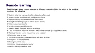 Read the texts about remote learning in different countries. Write the letter of the text that
mentions the following:
1. Students doing final exams under different conditions from usual
2. Someone having to go into school to pick up worksheets
3. Having connection problems with online video lessons
4. Having to travel a long way to be able to receive lessons
5. Watching lessons on local TV
6. Schools not opening until September
7. Students already having the required technology
8. A lack of investment in schools means it is difficult for teachers to give support to students
9. The role of men and women in supporting home education
10. Not having to get up early
11. Students being able to get extra individual help when necessary
12. Going back to school part-time
13. Finding it harder to focus
14. Watching videos made by the teacher
15. Parents teaching children at home
 