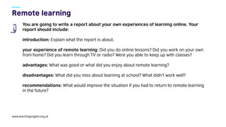 www.teachingenglish.org.uk
You are going to write a report about your own experiences of learning online. Your
report should include:
introduction: Explain what the report is about.
your experience of remote learning: Did you do online lessons? Did you work on your own
from home? Did you learn through TV or radio? Were you able to keep up with classes?
advantages: What was good or what did you enjoy about remote learning?
disadvantages: What did you miss about learning at school? What didn’t work well?
recommendations: What would improve the situation if you had to return to remote learning
in the future?
 