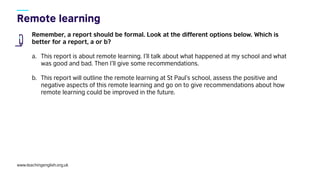 www.teachingenglish.org.uk
Remember, a report should be formal. Look at the different options below. Which is
better for a report, a or b?
a. This report is about remote learning. I’ll talk about what happened at my school and what
was good and bad. Then I’ll give some recommendations.
b. This report will outline the remote learning at St Paul’s school, assess the positive and
negative aspects of this remote learning and go on to give recommendations about how
remote learning could be improved in the future.
 