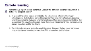 www.teachingenglish.org.uk
Remember, a report should be formal. Look at the different options below. Which is
better for a report, a or b?
a. In general, the online classes provided by the school were effective. One major
advantage was that students learned to organise their time more effectively, deciding
when they wanted to study and when to take breaks. Many students commented that they
appreciated this way of working as it made them more independent. Time management is
also an important skill for the future.
b. The online classes were generally good. One good thing was that we could learn more
independently and organise our own time. This is important for the future.
 