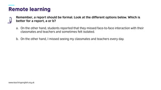 www.teachingenglish.org.uk
Remember, a report should be formal. Look at the different options below. Which is
better for a report, a or b?
a. On the other hand, students reported that they missed face-to-face interaction with their
classmates and teachers and sometimes felt isolated.
b. On the other hand, I missed seeing my classmates and teachers every day.
 