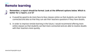 www.teachingenglish.org.uk
Remember, a report should be formal. Look at the different options below. Which is
better for a report, a or b?
a. It would be good to do more face-to-face classes online so that students can feel more
connected and also so that they can ask their teachers questions if they have doubts.
b. In order to improve remote learning in the future, I would recommend offering more
online classes so that students can feel more connected and are able to resolve doubts
with their teachers more quickly.
 