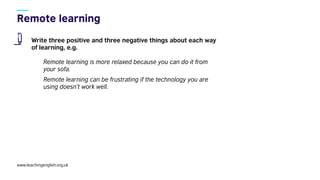www.teachingenglish.org.uk
Write three positive and three negative things about each way
of learning, e.g.
Remote learning is more relaxed because you can do it from
your sofa.
Remote learning can be frustrating if the technology you are
using doesn’t work well.
 