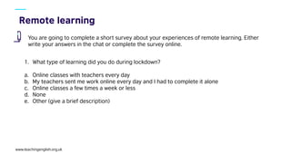 www.teachingenglish.org.uk
You are going to complete a short survey about your experiences of remote learning. Either
write your answers in the chat or complete the survey online.
1. What type of learning did you do during lockdown?
a. Online classes with teachers every day
b. My teachers sent me work online every day and I had to complete it alone
c. Online classes a few times a week or less
d. None
e. Other (give a brief description)
 