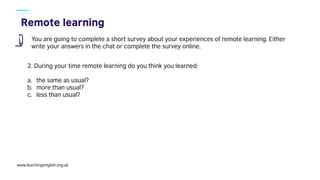 www.teachingenglish.org.uk
You are going to complete a short survey about your experiences of remote learning. Either
write your answers in the chat or complete the survey online.
2. During your time remote learning do you think you learned:
a. the same as usual?
b. more than usual?
c. less than usual?
 