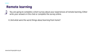 www.teachingenglish.org.uk
You are going to complete a short survey about your experiences of remote learning. Either
write your answers in the chat or complete the survey online.
4. And what were the worst things about learning from home?
 