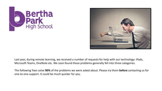 Last year, during remote learning, we received a number of requests for help with our technology: iPads,
Microsoft Teams, OneNote etc. We soon found these problems generally fell into three categories.
The following fixes solve 90% of the problems we were asked about. Please try them before contacting us for
one-to-one support. It could be much quicker for you.
 