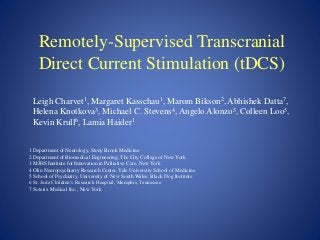Remotely-Supervised Transcranial
Direct Current Stimulation (tDCS)
Leigh Charvet1, Margaret Kasschau1, Marom Bikson2, Abhishek Datta7,
Helena Knotkova3, Michael C. Stevens4, Angelo Alonzo5, Colleen Loo5,
Kevin Krull6, Lamia Haider1
1 Department of Neurology, Stony Brook Medicine
2 Department of Biomedical Engineering, The City College of New York
3 MJHS Institute for Innovation in Palliative Care, New York
4 Olin Neuropsychiatry Research Center, Yale University School of Medicine
5 School of Psychiatry, University of New South Wales; Black Dog Institute
6 St. Jude Children’s Research Hospital, Memphis, Tennessee
7 Soterix Medical Inc., New York
 