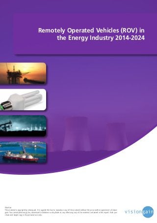 Remotely Operated Vehicles (ROV) in
the Energy Industry 2014-2024

©notice
This material is copyright by visiongain. It is against the law to reproduce any of this material without the prior written agreement of visiongain. You cannot photocopy, fax, download to database or duplicate in any other way any of the material contained in this report. Each purchase and single copy is for personal use only.

 