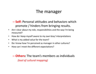 The manager

    – Self: Personal attitudes and behaviors which
      promote / hinders from bringing results.
• Am I clear about my role, responsibilities and the way I'm being
  measured?
• How do I keep myself aware to my own bias/ interpretations
• What is my added value for the team?
• Do I know how I’m perceived as manager in other cultures?
• How can I meet the different expectations?


    – Others: The team’s members as individuals
         (tool of cultural mapping)
 