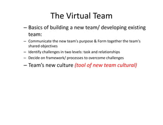 The Virtual Team
– Basics of building a new team/ developing existing
  team:
– Communicate the new team's purpose & Form together the team's
  shared objectives
– Identify challenges in two levels: task and relationships
– Decide on framework/ processes to overcome challenges
– Team’s new culture (tool of new team cultural)
 