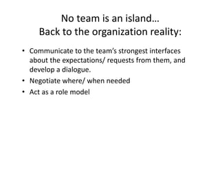 No team is an island…
     Back to the organization reality:
• Communicate to the team’s strongest interfaces
  about the expectations/ requests from them, and
  develop a dialogue.
• Negotiate where/ when needed
• Act as a role model
 