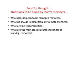 Food for thought …
    Questions to be asked by team’s members…
•   What does it mean to be managed remotely?
•   What do should I except from my remote manager?
•   What are my responsibilities?
•   What are the main cross cultural challenges of
    working remotely?
 