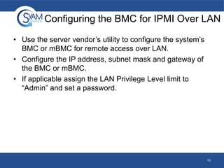 Configuring the BMC for IPMI Over LAN
• Use the server vendor’s utility to configure the system’s
BMC or mBMC for remote access over LAN.
• Configure the IP address, subnet mask and gateway of
the BMC or mBMC.
• If applicable assign the LAN Privilege Level limit to
“Admin” and set a password.

10

 