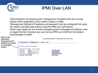 IPMI Over LAN
Administrators can access power management of systems that are running
System Client regardless of the system’s state or health.
Management Module’s IP address and password must be configured first using
the vendor provided utility before using the IPMI over LAN feature
Enter login details for the remote managed system’s Management Module; click
on Apply first then Connect (you can not use IPMI over LAN from the System
Area Manager to itself)
Enter in the
Username,
Password and IP
address to connect
to a managed
system

12

 