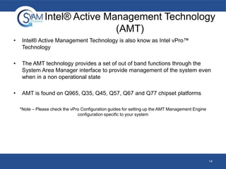 Intel® Active Management Technology
(AMT)
•

Intel® Active Management Technology is also know as Intel vPro™
Technology

•

The AMT technology provides a set of out of band functions through the
System Area Manager interface to provide management of the system even
when in a non operational state

•

AMT is found on Q965, Q35, Q45, Q57, Q67 and Q77 chipset platforms
*Note – Please check the vPro Configuration guides for setting up the AMT Management Engine
configuration specific to your system

14

 