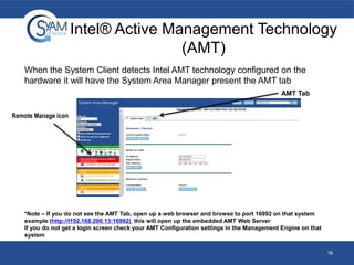 Intel® Active Management Technology
(AMT)
When the System Client detects Intel AMT technology configured on the
hardware it will have the System Area Manager present the AMT tab
AMT Tab
Remote Manage icon

*Note – If you do not see the AMT Tab, open up a web browser and browse to port 16992 on that system
example (http://I192.168.200.13:16992) this will open up the embedded AMT Web Server
If you do not get a login screen check your AMT Configuration settings in the Management Engine on that
system
16

 