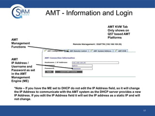 AMT - Information and Login

AMT
Management
Functions

AMT KVM Tab
Only shows on
Q57 based AMT
Platforms

AMT
IP Address /
Username and
Password as set
in the AMT
Management
Engine (ME)
*Note – If you have the ME set to DHCP do not edit the IP Address field, so it will change
the IP Address to communicate with the AMT system as the DHCP server provides a new
IP Address. If you edit the IP Address field it will set the IP address as a static IP and will
not change.

17

 