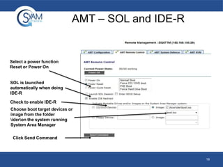 AMT – SOL and IDE-R

Select a power function
Reset or Power On

SOL is launched
automatically when doing
IDE-R
Check to enable IDE-R
Choose boot target devices or
image from the folder
ideron the system running
System Area Manager
Click Send Command

19

 