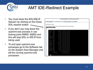 AMT IDE-Redirect Example
•

You must close the SOL/IDE-R
Session by clicking on the Close
SOL session button

•

If you don’t you may leave the
syamimr.exe process in use
locking ports 58900 -58902 and
this will stop SOL or IDE-R from
being used

•

To end open syamimr.exe
processes go to the Software tab
on the System Area Manager and
kill the running syamimr.exe
processes

23

 