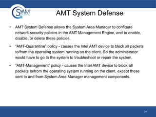 AMT System Defense
•

AMT System Defense allows the System Area Manager to configure
network security policies in the AMT Management Engine, and to enable,
disable, or delete these policies.

•

“AMT-Quarantine” policy - causes the Intel AMT device to block all packets
to/from the operating system running on the client. So the administrator
would have to go to the system to troubleshoot or repair the system.

•

“AMT-Management” policy - causes the Intel AMT device to block all
packets to/from the operating system running on the client, except those
sent to and from System Area Manager management components.

24

 