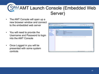 AMT Launch Console (Embedded Web
Server)
•

The AMT Console will open up a
new browser window and connect
to the embedded web server

•

You will need to provide the
Username and Password to login
into the AMT Console

•

Once Logged in you will be
presented with some system
controls

25

 