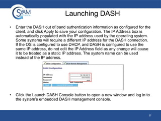 Launching DASH
•

Enter the DASH out of band authentication information as configured for the
client, and click Apply to save your configuration. The IP Address box is
automatically populated with the IP address used by the operating system.
Some systems will require a different IP address for the DASH connection.
If the OS is configured to use DHCP, and DASH is configured to use the
same IP address, do not edit the IP Address field as any change will cause
it to be treated as a static IP address. The system name can be used
instead of the IP address.

•

Click the Launch DASH Console button to open a new window and log in to
the system’s embedded DASH management console.

27

 