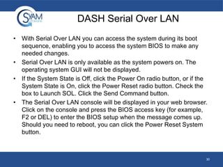DASH Serial Over LAN
• With Serial Over LAN you can access the system during its boot
sequence, enabling you to access the system BIOS to make any
needed changes.
• Serial Over LAN is only available as the system powers on. The
operating system GUI will not be displayed.
• If the System State is Off, click the Power On radio button, or if the
System State is On, click the Power Reset radio button. Check the
box to Launch SOL. Click the Send Command button.
• The Serial Over LAN console will be displayed in your web browser.
Click on the console and press the BIOS access key (for example,
F2 or DEL) to enter the BIOS setup when the message comes up.
Should you need to reboot, you can click the Power Reset System
button.

30

 