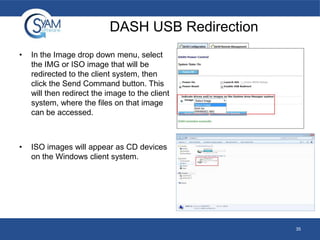 DASH USB Redirection
•

In the Image drop down menu, select
the IMG or ISO image that will be
redirected to the client system, then
click the Send Command button. This
will then redirect the image to the client
system, where the files on that image
can be accessed.

•

ISO images will appear as CD devices
on the Windows client system.

35

 