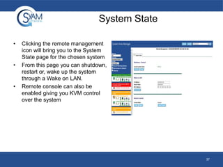 System State
•

•

•

Clicking the remote management
icon will bring you to the System
State page for the chosen system
From this page you can shutdown,
restart or, wake up the system
through a Wake on LAN.
Remote console can also be
enabled giving you KVM control
over the system

37

 