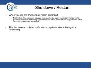 Shutdown / Restart
•

When you use the shutdown or restart command
–

•

The System Area Manager issues a command to the agent running on that server to
gracefully shutdown all running applications and either power off and stay powered off or
perform a power down and restart

This function can only be performed on systems where the agent is
functioning

4

 