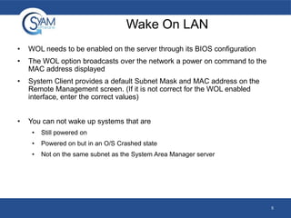 Wake On LAN
•

WOL needs to be enabled on the server through its BIOS configuration

•

The WOL option broadcasts over the network a power on command to the
MAC address displayed

•

System Client provides a default Subnet Mask and MAC address on the
Remote Management screen. (If it is not correct for the WOL enabled
interface, enter the correct values)

•

You can not wake up systems that are
•

Still powered on

•

Powered on but in an O/S Crashed state

•

Not on the same subnet as the System Area Manager server

5

 