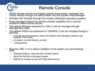 Remote Console
•
•
•
•
•

Allows remote control of managed systems local screen, keyboard and
mouse directly through the web browser from the System Area Manager
Provides File Transfer through the browser (Windows) operating systems
Each managed system has remote console capability, but it must be
enabled to allow remote access
The default Windows password is 1234, it can be changed through
Management Utility
The default OSX/Linux password is 12345678, it can be changed through a
terminal
•

•
•

•

cd to the top-level directory where the System Area Manager software was
installed. From there:
cd system_monitor/remote_console
./vncpassword

Requires JRE 1.4.2 or above installed on the system you are browsing
from.
•
•
•

Clipboard feature, copy text from remote system
Send Ctrl-Alt-Del to managed system
Options to change mouse and video performance

6

 