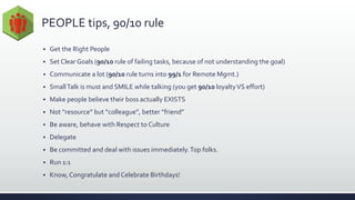 PEOPLE tips, 90/10 rule
 Get the Right People
 Set Clear Goals (90/10 rule of failing tasks, because of not understanding the goal)
 Communicate a lot (90/10 rule turns into 99/1 for Remote Mgmt.)
 SmallTalk is must and SMILE while talking (you get 90/10 loyaltyVS effort)
 Make people believe their boss actually EXISTS
 Not “resource” but “colleague”, better “friend”
 Be aware, behave with Respect to Culture
 Delegate
 Be committed and deal with issues immediately.Top folks.
 Run 1:1
 Know, Congratulate and Celebrate Birthdays!
 